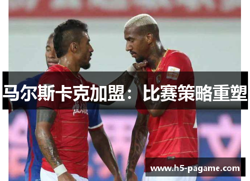 马尔斯卡克加盟：比赛策略重塑