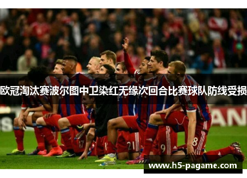 欧冠淘汰赛波尔图中卫染红无缘次回合比赛球队防线受损